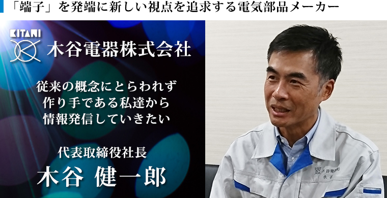 従来の概念にとらわれず、作り手である私たちから情報発信していきたい　木谷電器株式会社　代表取締役社長　木谷 健一郎