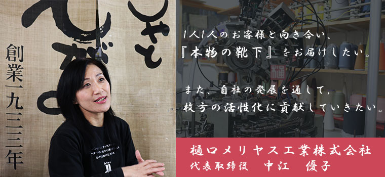 1人1人のお客様と向き合い、「本物の靴下」をお届けしたい。また自社の発展を通して、枚方の活性化に貢献していきたい。　樋口メリヤス工業株式会社　代表取締役　中江 優子